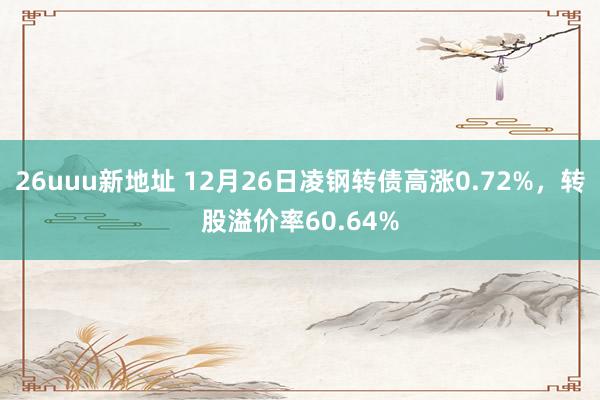 26uuu新地址 12月26日凌钢转债高涨0.72%，转股溢价率60.64%