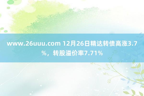 www.26uuu.com 12月26日精达转债高涨3.7%，转股溢价率7.71%