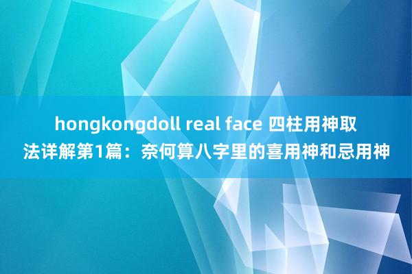 hongkongdoll real face 四柱用神取法详解第1篇：奈何算八字里的喜用神和忌用神