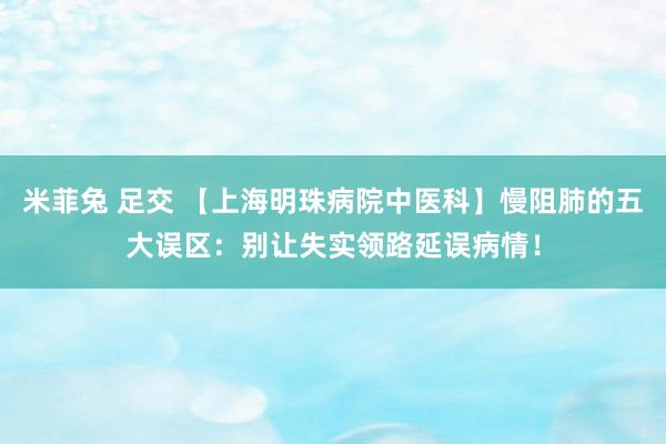 米菲兔 足交 【上海明珠病院中医科】慢阻肺的五大误区：别让失实领路延误病情！