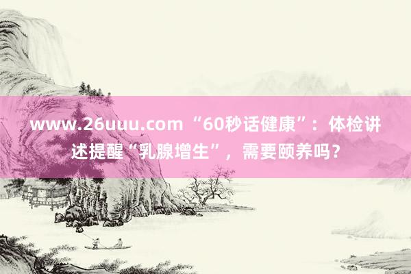 www.26uuu.com “60秒话健康”：体检讲述提醒“乳腺增生”，需要颐养吗？