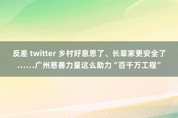 反差 twitter 乡村好意思了、长辈家更安全了……广州慈善力量这么助力“百千万工程”