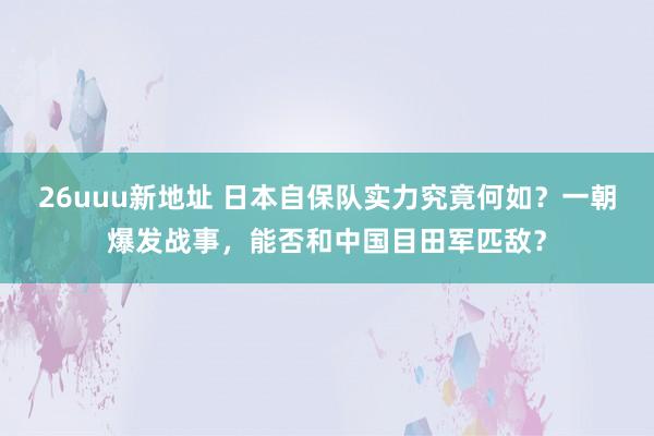 26uuu新地址 日本自保队实力究竟何如？一朝爆发战事，能否和中国目田军匹敌？