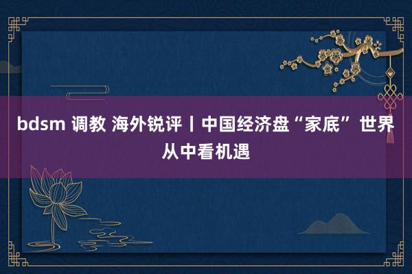 bdsm 调教 海外锐评丨中国经济盘“家底” 世界从中看机遇