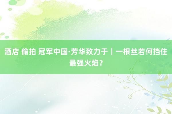 酒店 偷拍 冠军中国·芳华致力于｜一根丝若何挡住最强火焰？