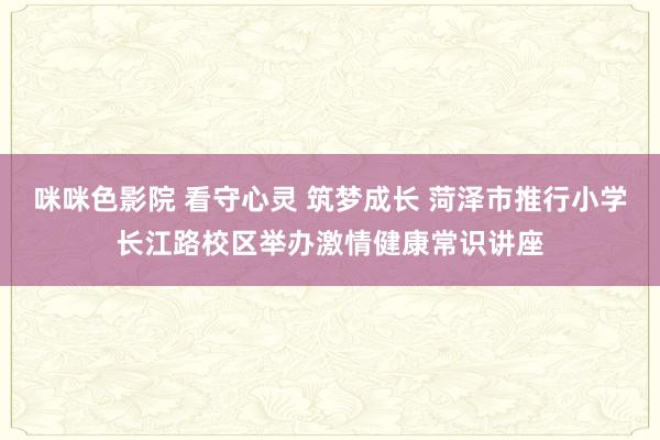 咪咪色影院 看守心灵 筑梦成长 菏泽市推行小学长江路校区举办激情健康常识讲座