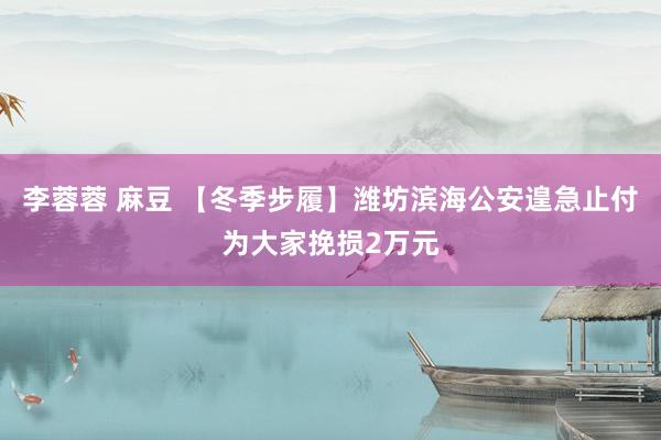 李蓉蓉 麻豆 【冬季步履】潍坊滨海公安遑急止付为大家挽损2万元