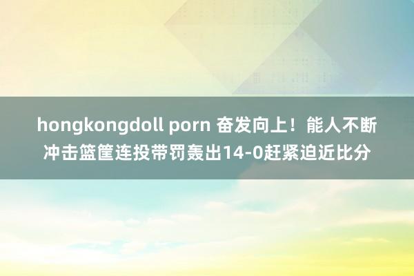 hongkongdoll porn 奋发向上！能人不断冲击篮筐连投带罚轰出14-0赶紧迫近比分