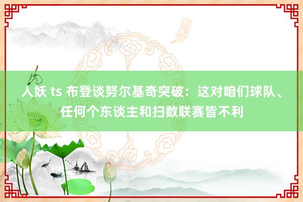 人妖 ts 布登谈努尔基奇突破：这对咱们球队、任何个东谈主和扫数联赛皆不利