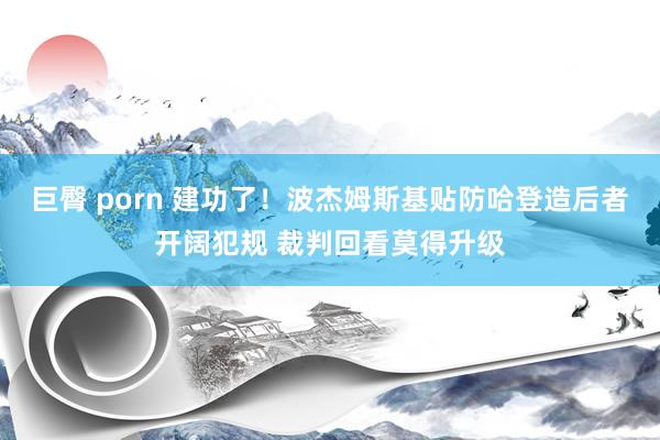 巨臀 porn 建功了！波杰姆斯基贴防哈登造后者开阔犯规 裁判回看莫得升级