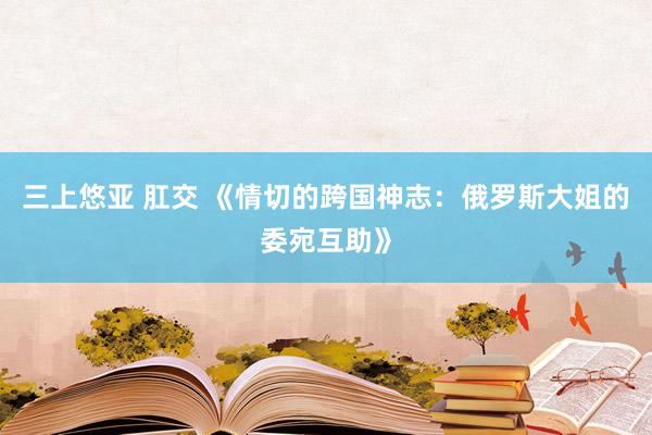 三上悠亚 肛交 《情切的跨国神志：俄罗斯大姐的委宛互助》