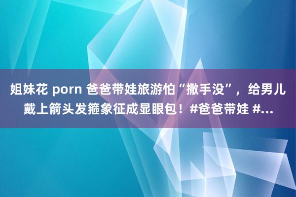 姐妹花 porn 爸爸带娃旅游怕“撒手没”，给男儿戴上箭头发箍象征成显眼包！#爸爸带娃 #...