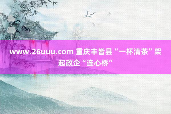 www.26uuu.com 重庆丰皆县“一杯清茶”架起政企“连心桥”