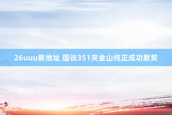 26uuu新地址 国谈351夹金山纯正成功默契