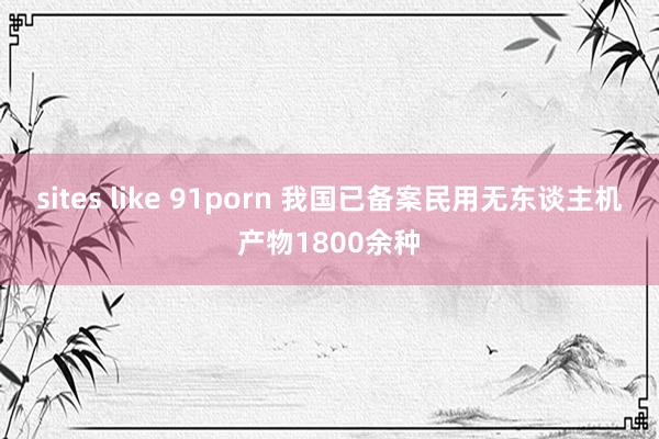 sites like 91porn 我国已备案民用无东谈主机产物1800余种