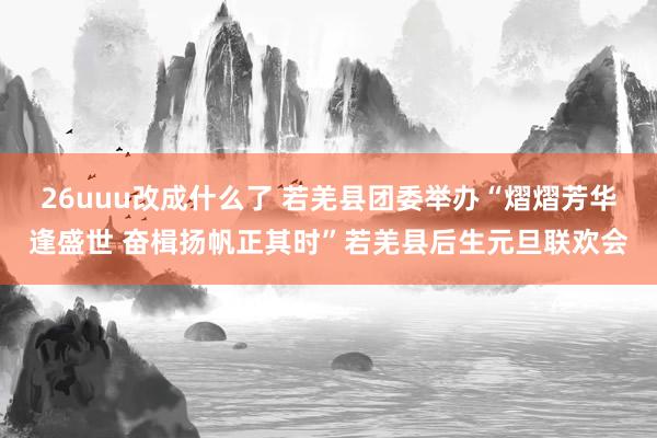 26uuu改成什么了 若羌县团委举办“熠熠芳华逢盛世 奋楫扬帆正其时”若羌县后生元旦联欢会