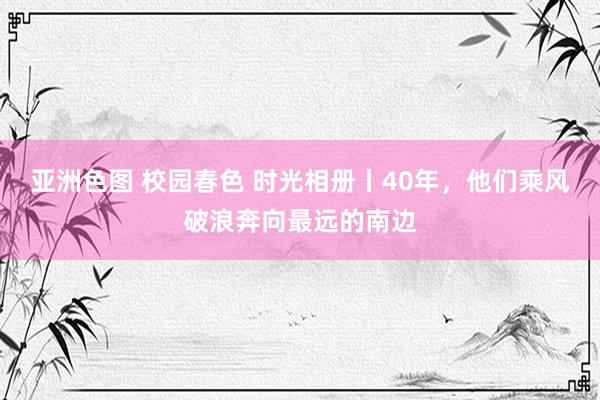 亚洲色图 校园春色 时光相册丨40年，他们乘风破浪奔向最远的南边