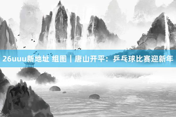 26uuu新地址 组图｜唐山开平：乒乓球比赛迎新年