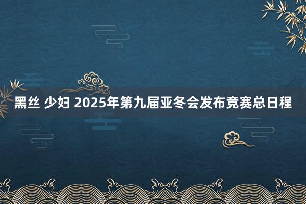 黑丝 少妇 2025年第九届亚冬会发布竞赛总日程