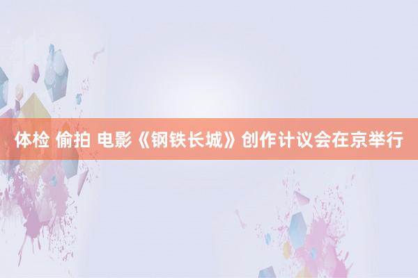 体检 偷拍 电影《钢铁长城》创作计议会在京举行