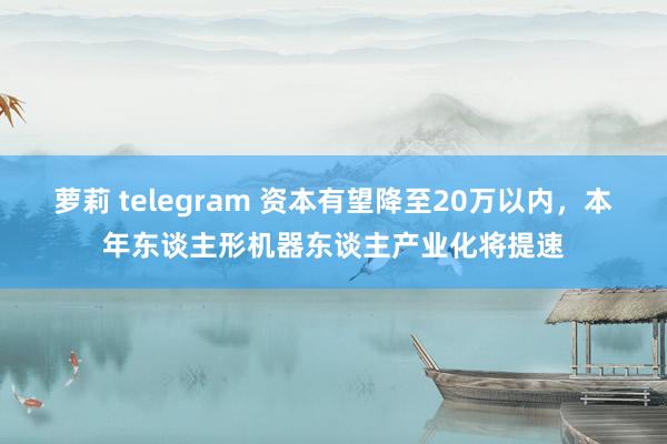 萝莉 telegram 资本有望降至20万以内，本年东谈主形机器东谈主产业化将提速