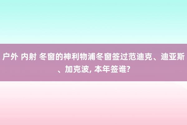 户外 内射 冬窗的神利物浦冬窗签过范迪克、迪亚斯、加克波， 本年签谁?