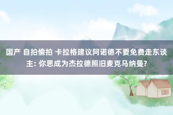 国产 自拍偷拍 卡拉格建议阿诺德不要免费走东谈主: 你思成为杰拉德照旧麦克马纳曼?