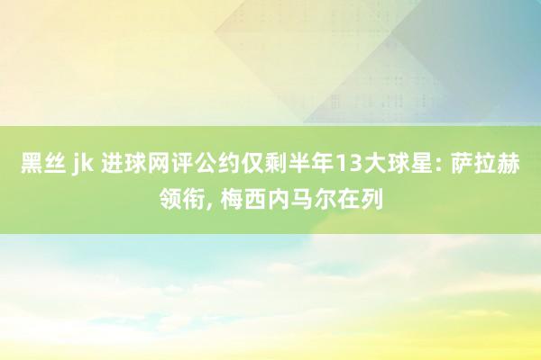 黑丝 jk 进球网评公约仅剩半年13大球星: 萨拉赫领衔， 梅西内马尔在列