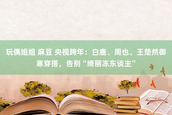 玩偶姐姐 麻豆 央视跨年：白鹿、周也、王楚然御寒穿搭，告别“绮丽冻东谈主”