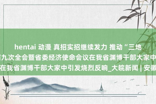 hentai 动漫 真招实招继续发力 推动“三地一区”配置——省委十一届九次全会暨省委经济使命会议在我省渊博干部大家中引发烧烈反响_大皖新闻 | 安徽网