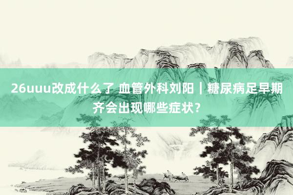 26uuu改成什么了 血管外科刘阳｜糖尿病足早期齐会出现哪些症状？