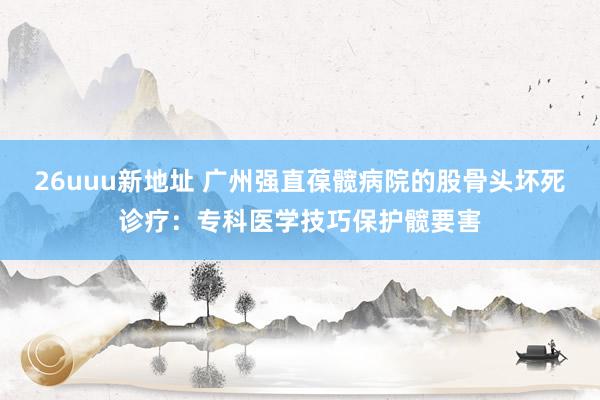 26uuu新地址 广州强直葆髋病院的股骨头坏死诊疗：专科医学技巧保护髋要害