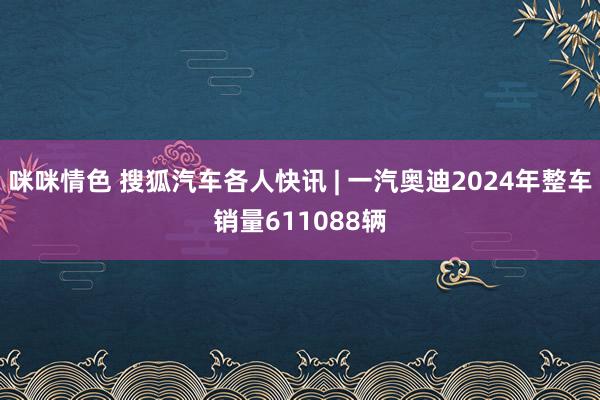 咪咪情色 搜狐汽车各人快讯 | 一汽奥迪2024年整车销量611088辆