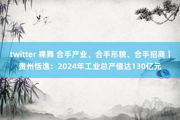 twitter 裸舞 合手产业、合手形貌、合手招商｜贵州恬逸：2024年工业总产值达130亿元