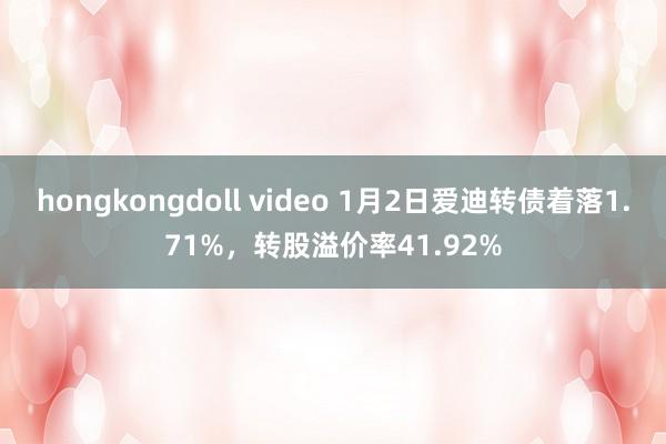 hongkongdoll video 1月2日爱迪转债着落1.71%，转股溢价率41.92%