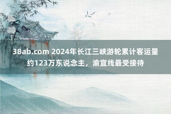 38ab.com 2024年长江三峡游轮累计客运量约123万东说念主，渝宜线最受接待