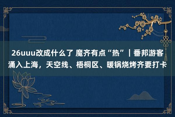 26uuu改成什么了 魔齐有点“热”｜番邦游客涌入上海，天空线、梧桐区、暖锅烧烤齐要打卡