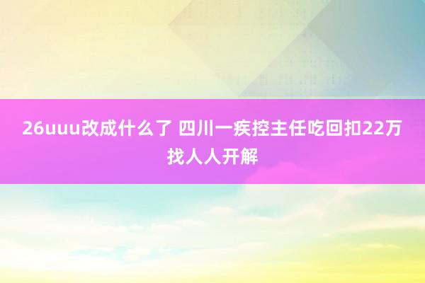 26uuu改成什么了 四川一疾控主任吃回扣22万找人人开解