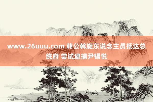 www.26uuu.com 韩公斡旋东说念主员抵达总统府 尝试逮捕尹锡悦