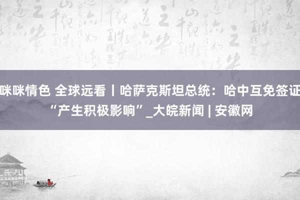 咪咪情色 全球远看丨哈萨克斯坦总统：哈中互免签证“产生积极影响”_大皖新闻 | 安徽网