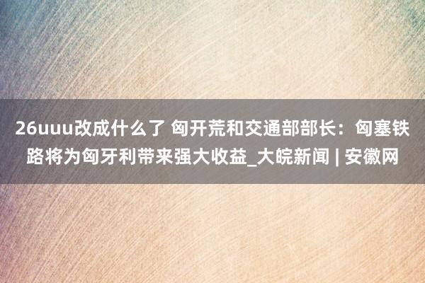 26uuu改成什么了 匈开荒和交通部部长：匈塞铁路将为匈牙利带来强大收益_大皖新闻 | 安徽网