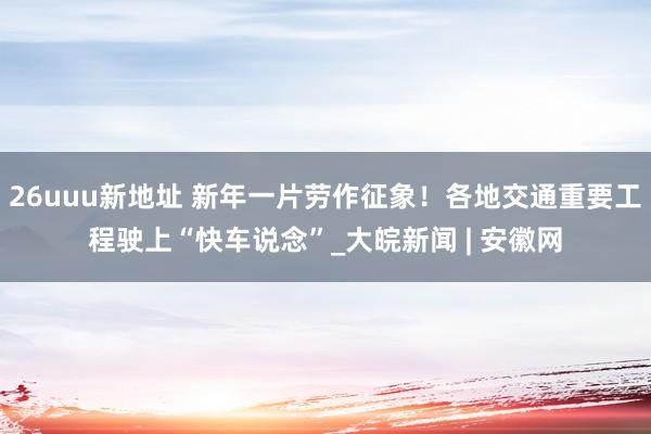 26uuu新地址 新年一片劳作征象！各地交通重要工程驶上“快车说念”_大皖新闻 | 安徽网