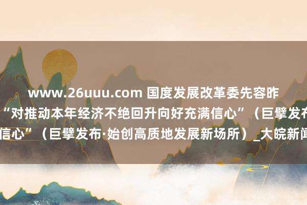 www.26uuu.com 国度发展改革委先容昨年股东高质地发展情况——“对推动本年经济不绝回升向好充满信心”（巨擘发布·始创高质地发展新场所）_大皖新闻 | 安徽网