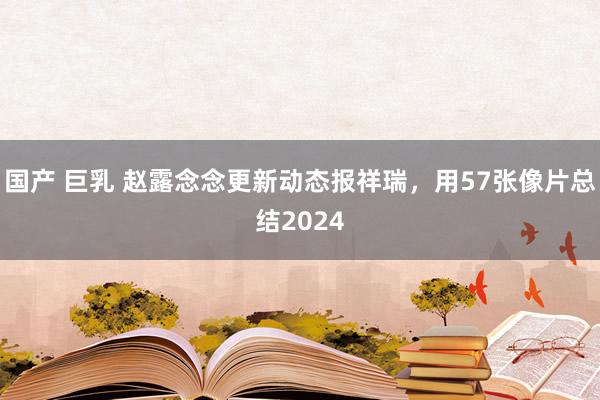 国产 巨乳 赵露念念更新动态报祥瑞，用57张像片总结2024