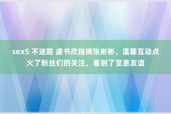 sex5 不迷路 虞书欣指摘张彬彬，温馨互动点火了粉丝们的关注，看到了至意友谊