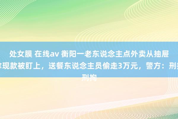 处女膜 在线av 衡阳一老东说念主点外卖从抽屉拿现款被盯上，送餐东说念主员偷走3万元，警方：刑拘