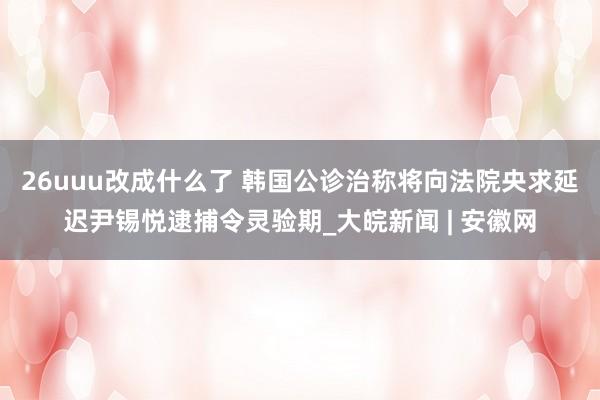 26uuu改成什么了 韩国公诊治称将向法院央求延迟尹锡悦逮捕令灵验期_大皖新闻 | 安徽网