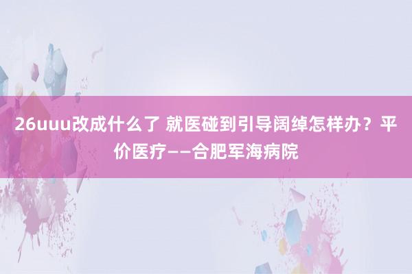 26uuu改成什么了 就医碰到引导阔绰怎样办？平价医疗——合肥军海病院