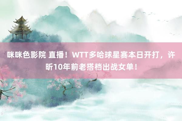 咪咪色影院 直播！WTT多哈球星赛本日开打，许昕10年前老搭档出战女单！