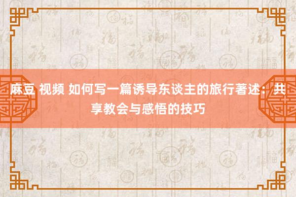 麻豆 视频 如何写一篇诱导东谈主的旅行著述：共享教会与感悟的技巧